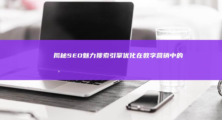 揭秘SEO魅力：搜索引擎优化在数字营销中的核心意义与影响